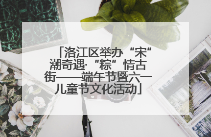 洛江区举办“宋”潮奇遇·“粽”情古街——端午节暨六一儿童节文化活动