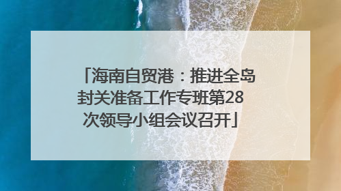 海南自贸港：推进全岛封关准备工作专班第28次领导小组会议召开
