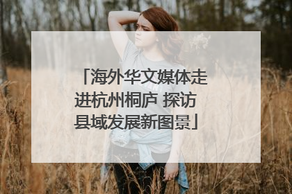 海外华文媒体走进杭州桐庐 探访县域发展新图景