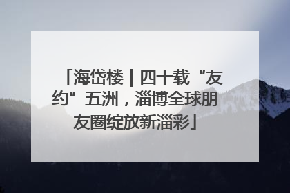 海岱楼｜四十载“友约”五洲，淄博全球朋友圈绽放新淄彩