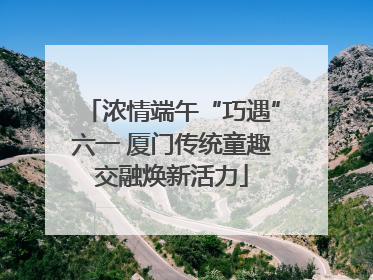 浓情端午“巧遇”六一 厦门传统童趣交融焕新活力