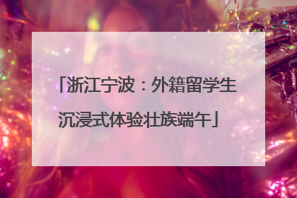 浙江宁波：外籍留学生沉浸式体验壮族端午
