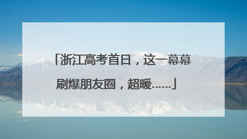 浙江高考首日，这一幕幕刷爆朋友圈，超暖……