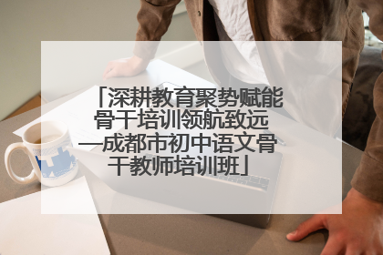 深耕教育聚势赋能 骨干培训领航致远—成都市初中语文骨干教师培训班