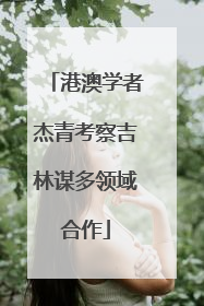 港澳学者杰青考察吉林谋多领域合作