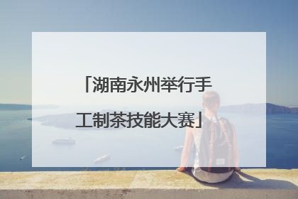 湖南永州举行手工制茶技能大赛