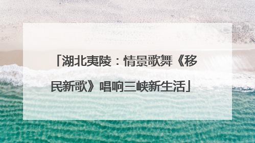 湖北夷陵：情景歌舞《移民新歌》唱响三峡新生活