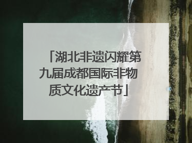 湖北非遗闪耀第九届成都国际非物质文化遗产节