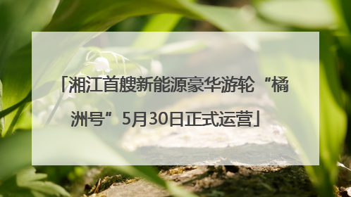湘江首艘新能源豪华游轮“橘洲号”5月30日正式运营