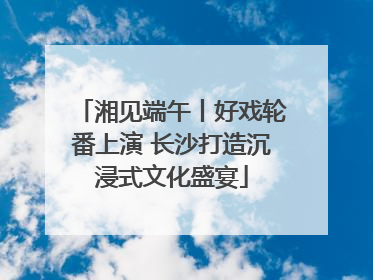 湘见端午丨好戏轮番上演 长沙打造沉浸式文化盛宴