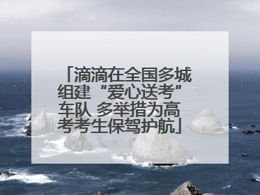 滴滴在全国多城组建“爱心送考”车队 多举措为高考考生保驾护航
