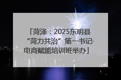菏泽：2025东明县“菏力共治”第一书记·电商赋能培训班举办