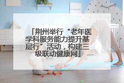 荆州举行“老年医学科服务能力提升基层行”活动，构建三级联动健康网