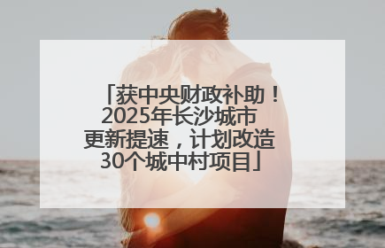 获中央财政补助！2025年长沙城市更新提速，计划改造30个城中村项目