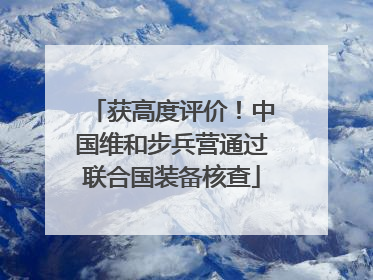 获高度评价！中国维和步兵营通过联合国装备核查