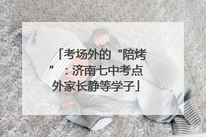 考场外的“陪烤”：济南七中考点外家长静等学子