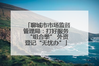 聊城市市场监督管理局：打好服务“组合拳” 外资登记“无忧办”