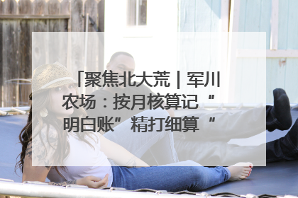 聚焦北大荒｜军川农场：按月核算记“明白账”精打细算“过紧日子”