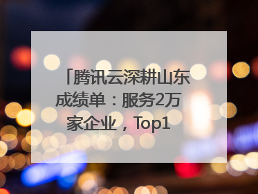 腾讯云深耕山东成绩单：服务2万家企业，Top10千亿企业8家选择腾讯云