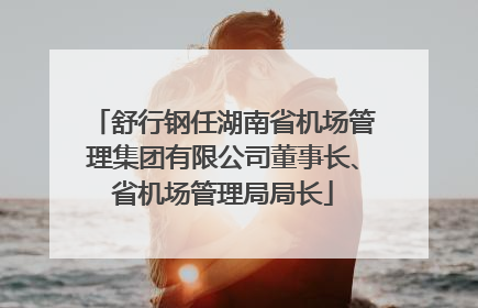 舒行钢任湖南省机场管理集团有限公司董事长、省机场管理局局长