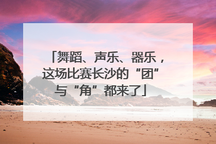 舞蹈、声乐、器乐，这场比赛长沙的“团”与“角”都来了