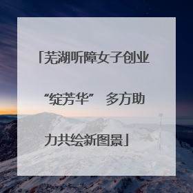芜湖听障女子创业“绽芳华” 多方助力共绘新图景