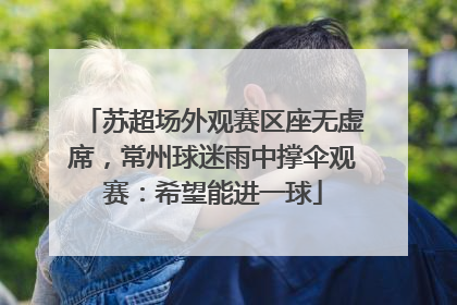 苏超场外观赛区座无虚席，常州球迷雨中撑伞观赛：希望能进一球