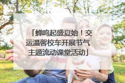 蝉鸣起盛夏始！交运温馨校车开展节气主题流动课堂活动