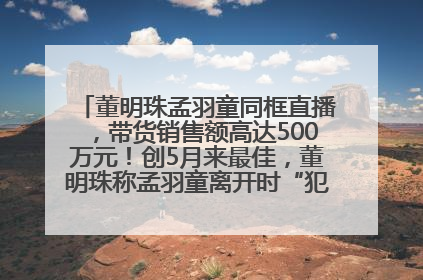 董明珠孟羽童同框直播，带货销售额高达500万元！创5月来最佳，董明珠称孟羽童离开时“犯了很大的错”