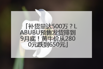 补货量达500万？LABUBU预售发货排到9月底！黄牛价从2800元跌到650元