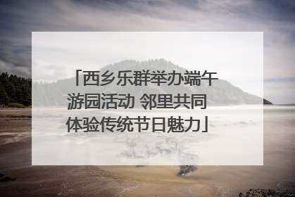 西乡乐群举办端午游园活动 邻里共同体验传统节日魅力