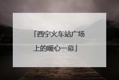 西宁火车站广场上的暖心一幕