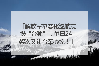 解放军常态化巡航震慑“台独”：单日24架次又让台军心惊！