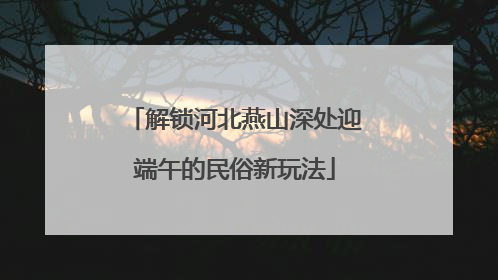 解锁河北燕山深处迎端午的民俗新玩法