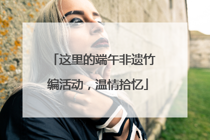 这里的端午非遗竹编活动，温情拾忆