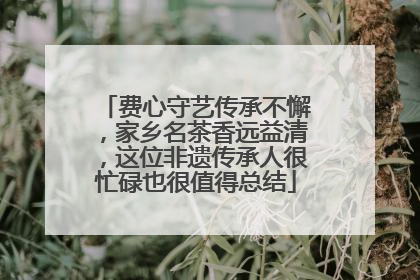 费心守艺传承不懈，家乡名茶香远益清，这位非遗传承人很忙碌也很值得总结
