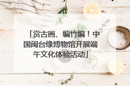 赏古画、编竹编!中国闽台缘博物馆开展端午文化体验活动