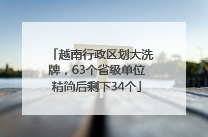 越南行政区划大洗牌，63个省级单位精简后剩下34个
