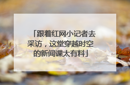 跟着红网小记者去采访，这堂穿越时空的新闻课太有料