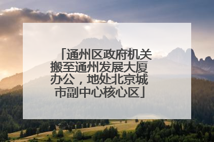 通州区政府机关搬至通州发展大厦办公，地处北京城市副中心核心区