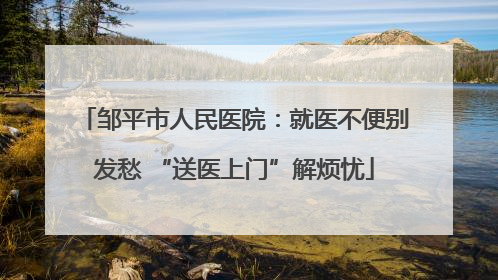 邹平市人民医院：就医不便别发愁 “送医上门”解烦忧