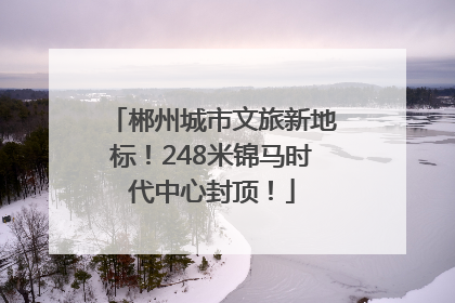 郴州城市文旅新地标！248米锦马时代中心封顶！