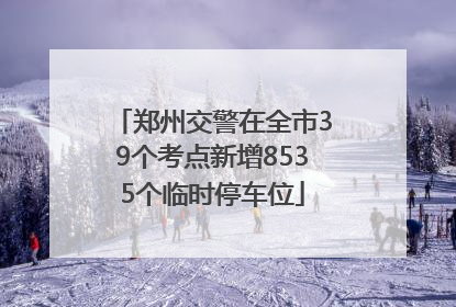 郑州交警在全市39个考点新增8535个临时停车位