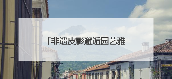 非遗皮影邂逅园艺雅韵，顺义公园演绎家门口的“诗与远方”