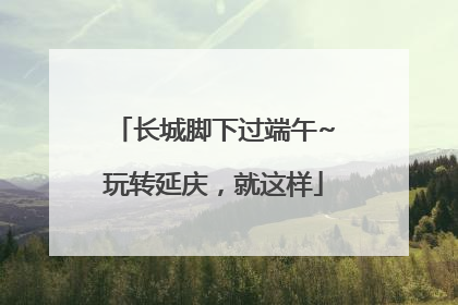 长城脚下过端午~玩转延庆，就这样