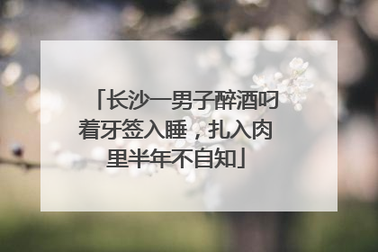 长沙一男子醉酒叼着牙签入睡，扎入肉里半年不自知