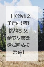 长沙市亲子定向越野挑战赛·父亲节专属徒步定向活动落幕