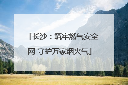 长沙：筑牢燃气安全网 守护万家烟火气