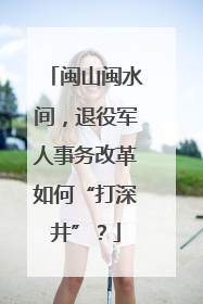 闽山闽水间，退役军人事务改革如何“打深井”？