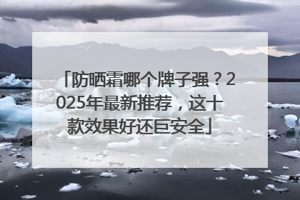 防晒霜哪个牌子强？2025年最新推荐，这十款效果好还巨安全